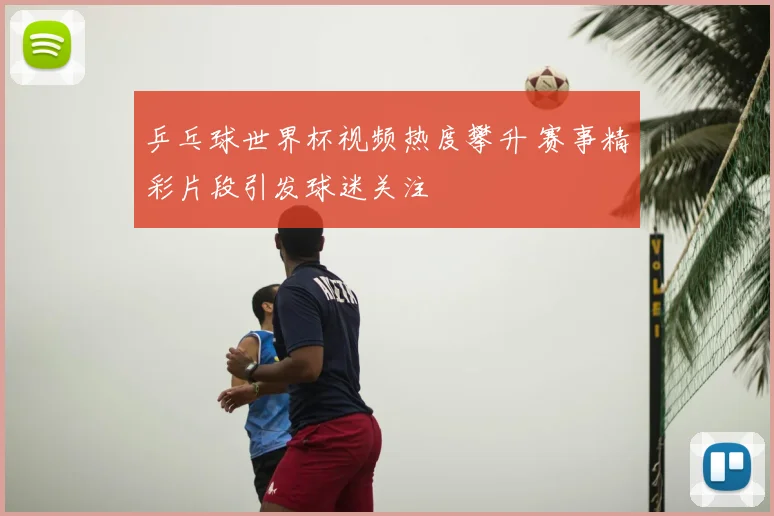 乒乓球世界杯视频热度攀升 赛事精彩片段引发球迷关注