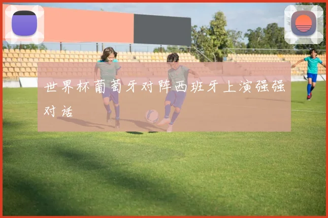 世界杯葡萄牙对阵西班牙上演强强对话