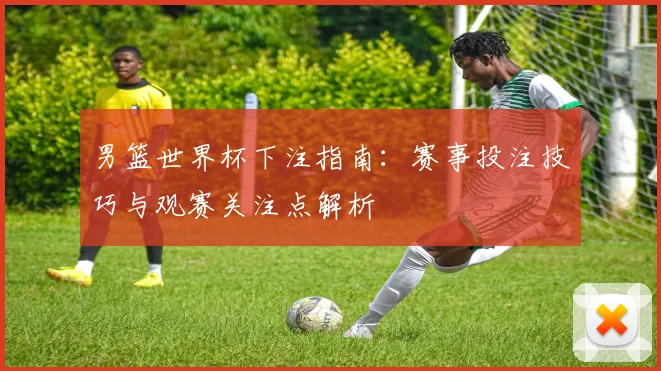 男篮世界杯下注指南：赛事投注技巧与观赛关注点解析