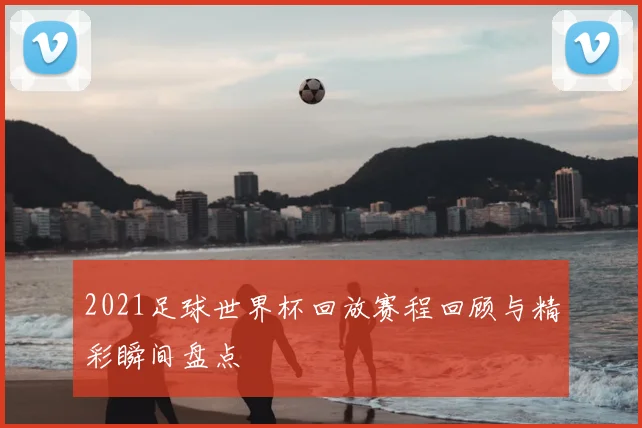 2021足球世界杯回放赛程回顾与精彩瞬间盘点