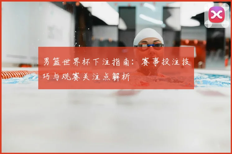 男篮世界杯下注指南：赛事投注技巧与观赛关注点解析