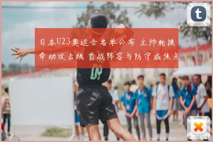 日本U23奥运会名单公布 主帅轮换牵动攻击线 首战阵容与防守成焦点