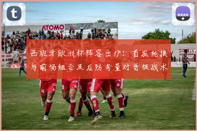 西班牙欧洲杯阵容出炉:首发轮换与前场组合及后防考量对晋级战术影响