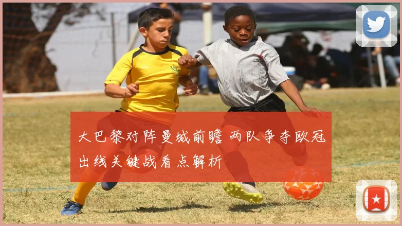 大巴黎对阵曼城前瞻 两队争夺欧冠出线关键战看点解析