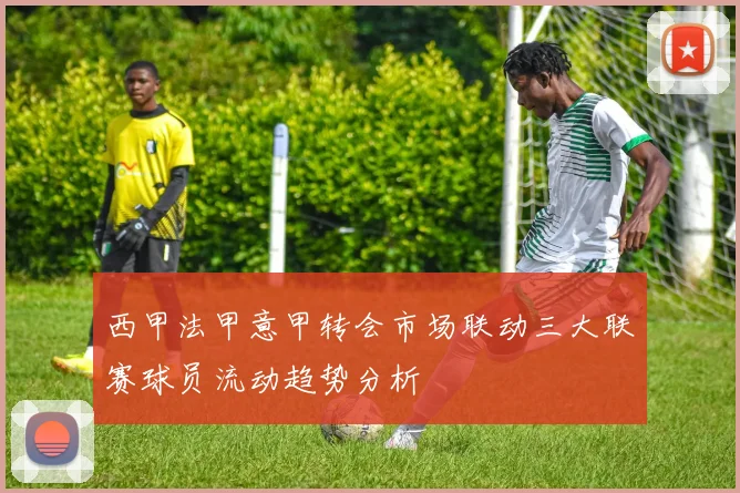 西甲法甲意甲转会市场联动三大联赛球员流动趋势分析