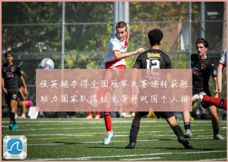 侯英超夺得全国冠军决赛逆转获胜助力国家队席位竞争并巩固个人排名