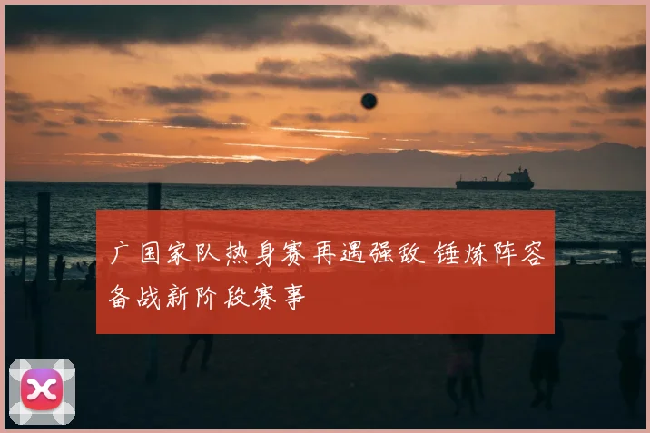 广国家队热身赛再遇强敌 锤炼阵容备战新阶段赛事