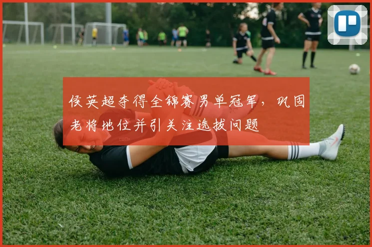 侯英超夺得全锦赛男单冠军，巩固老将地位并引关注选拔问题