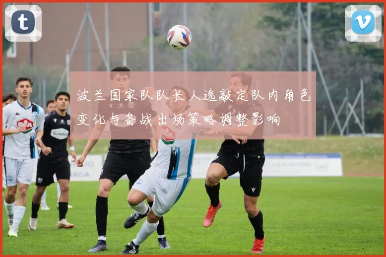 波兰国家队队长人选敲定队内角色变化与备战出场策略调整影响