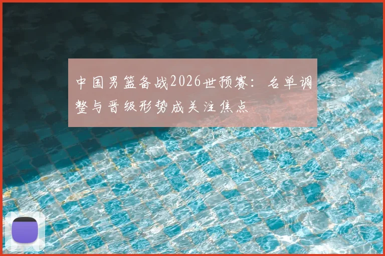 中国男篮备战2026世预赛：名单调整与晋级形势成关注焦点