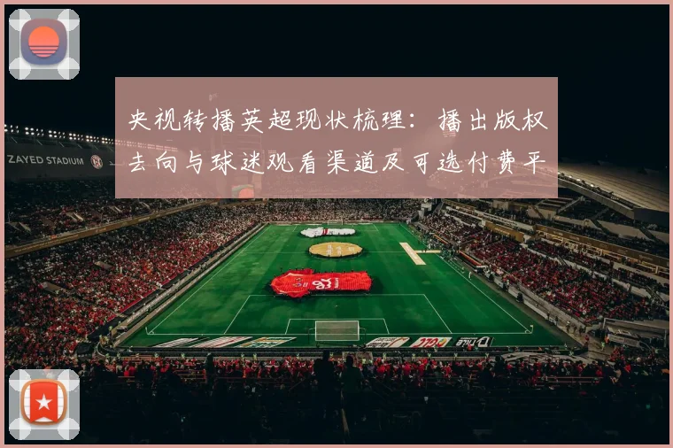 央视转播英超现状梳理:播出版权去向与球迷观看渠道及可选付费平台