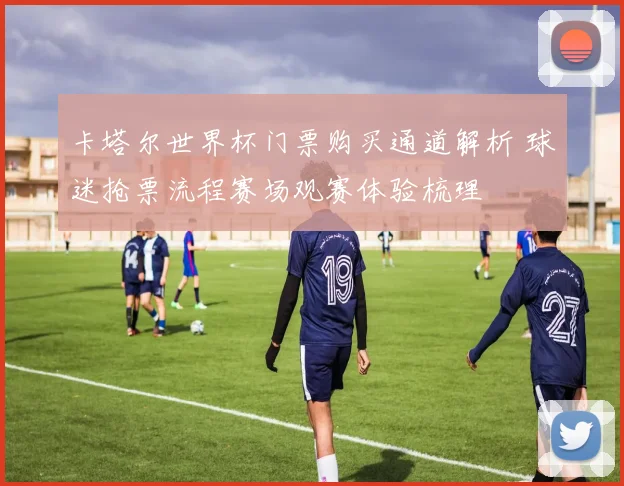 卡塔尔世界杯门票购买通道解析 球迷抢票流程赛场观赛体验梳理