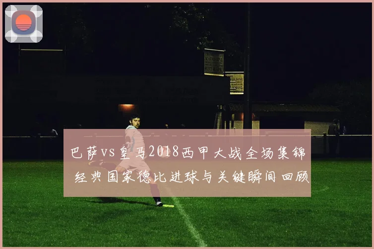 巴萨vs皇马2018西甲大战全场集锦 经典国家德比进球与关键瞬间回顾