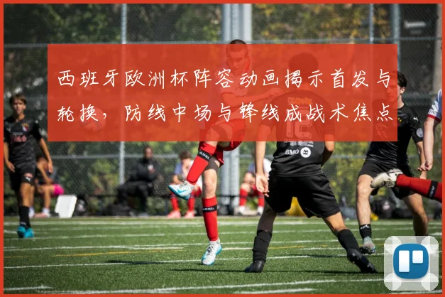 西班牙欧洲杯阵容动画揭示首发与轮换，防线中场与锋线成战术焦点