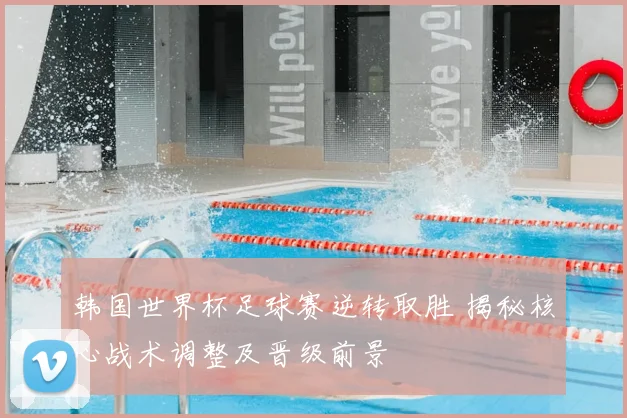 韩国世界杯足球赛逆转取胜 揭秘核心战术调整及晋级前景