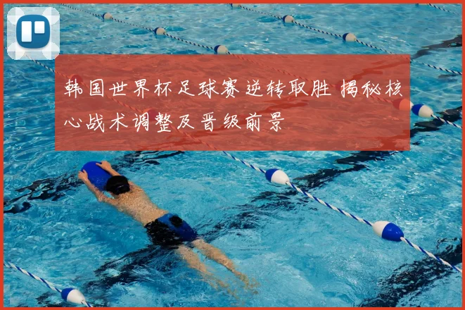 韩国世界杯足球赛逆转取胜 揭秘核心战术调整及晋级前景