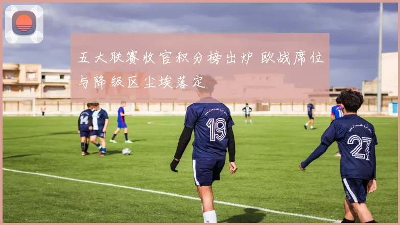 五大联赛收官积分榜出炉 欧战席位与降级区尘埃落定