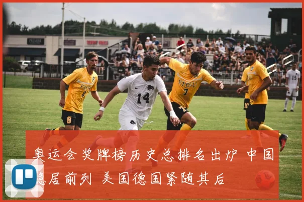 奥运会奖牌榜历史总排名出炉 中国稳居前列 美国德国紧随其后