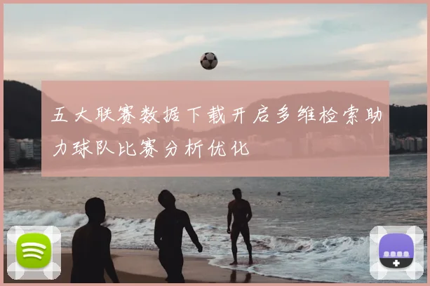 五大联赛数据下载开启多维检索助力球队比赛分析优化