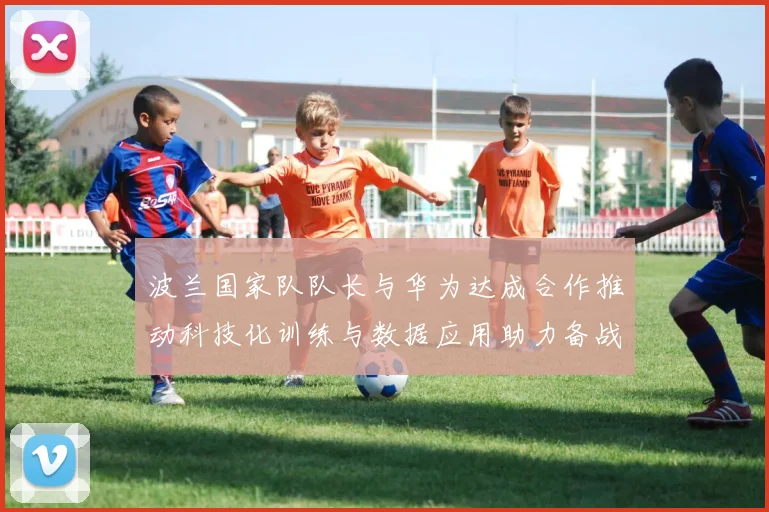 波兰国家队队长与华为达成合作推动科技化训练与数据应用助力备战计划