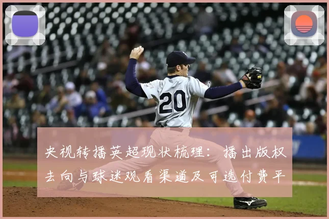 央视转播英超现状梳理:播出版权去向与球迷观看渠道及可选付费平台