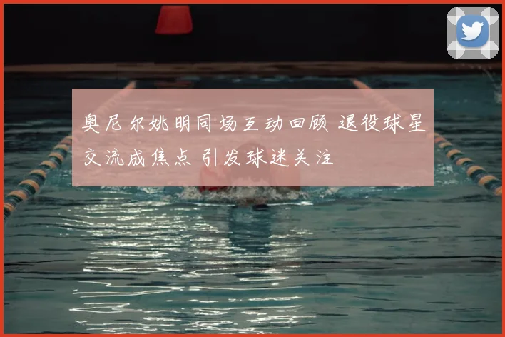 奥尼尔姚明同场互动回顾 退役球星交流成焦点 引发球迷关注