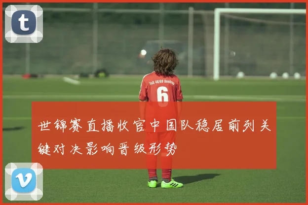 世锦赛直播收官中国队稳居前列关键对决影响晋级形势