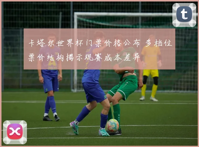 卡塔尔世界杯门票价格公布 多档位票价结构揭示观赛成本差异