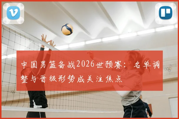 中国男篮备战2026世预赛：名单调整与晋级形势成关注焦点