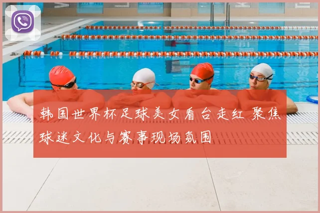 韩国世界杯足球美女看台走红 聚焦球迷文化与赛事现场氛围