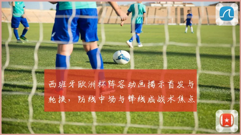 西班牙欧洲杯阵容动画揭示首发与轮换，防线中场与锋线成战术焦点