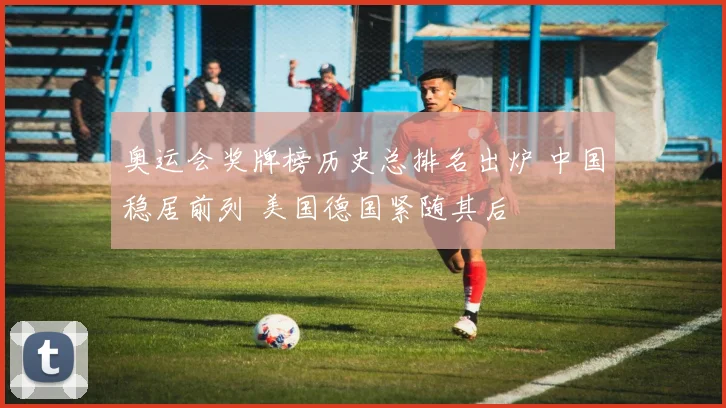 奥运会奖牌榜历史总排名出炉 中国稳居前列 美国德国紧随其后